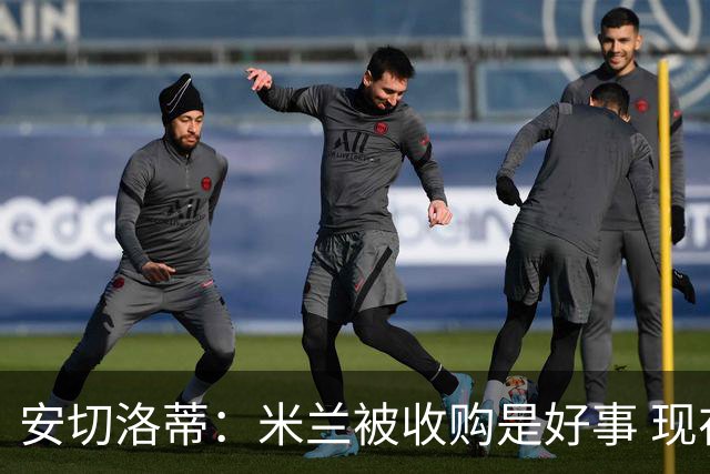 安切洛蒂：米兰被收购是好事 现在不谈回米兰可能